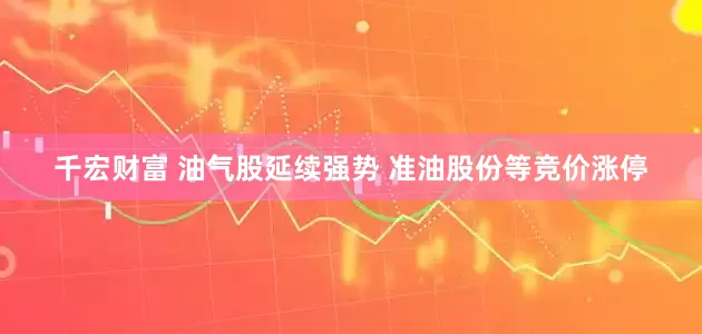 千宏财富 油气股延续强势 准油股份等竞价涨停