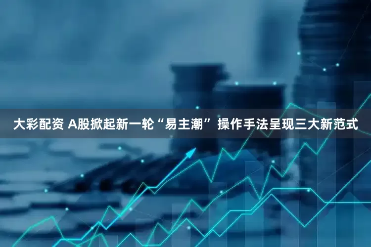 大彩配资 A股掀起新一轮“易主潮” 操作手法呈现三大新范式