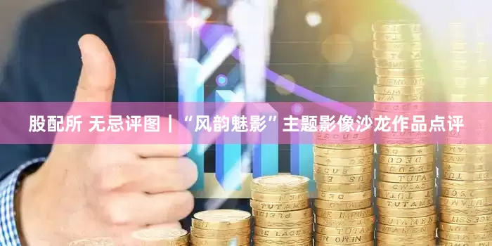 股配所 无忌评图｜“风韵魅影”主题影像沙龙作品点评