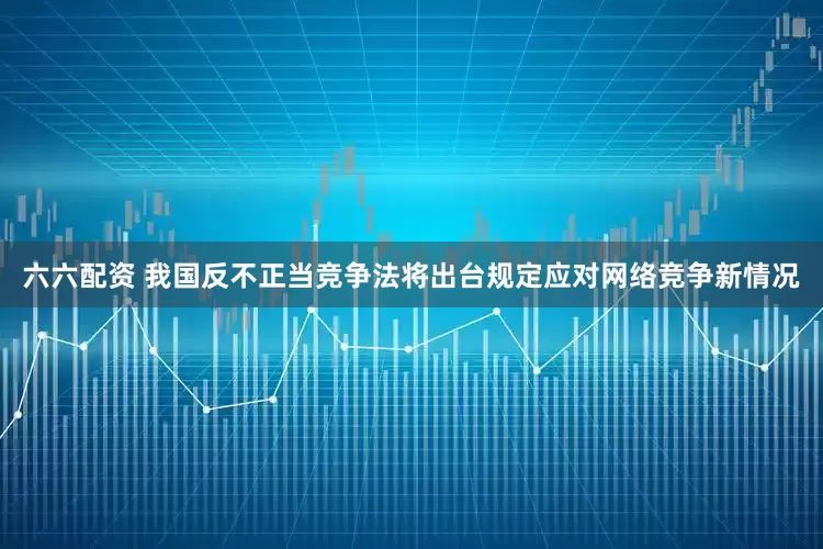 六六配资 我国反不正当竞争法将出台规定应对网络竞争新情况