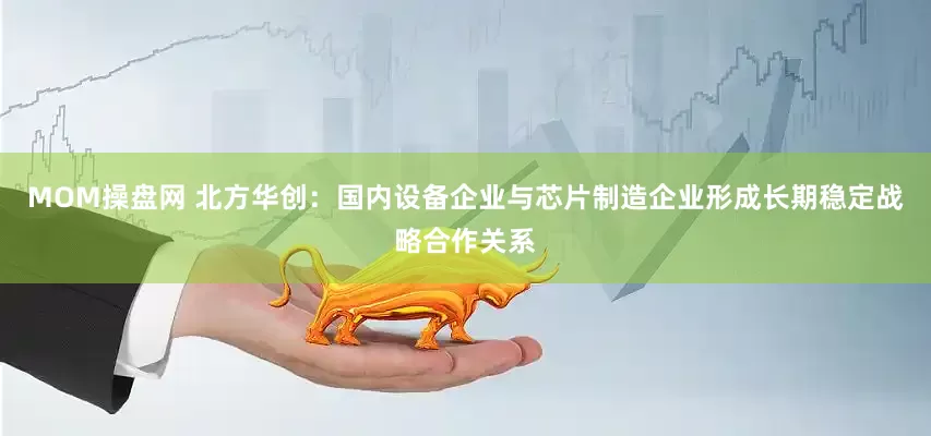 MOM操盘网 北方华创：国内设备企业与芯片制造企业形成长期稳定战略合作关系