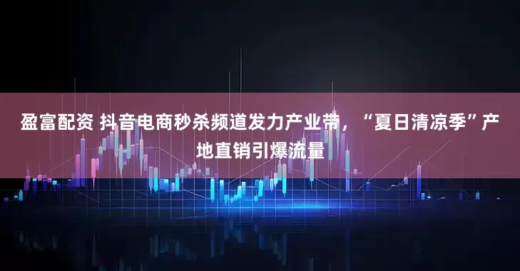 盈富配资 抖音电商秒杀频道发力产业带，“夏日清凉季”产地直销引爆流量