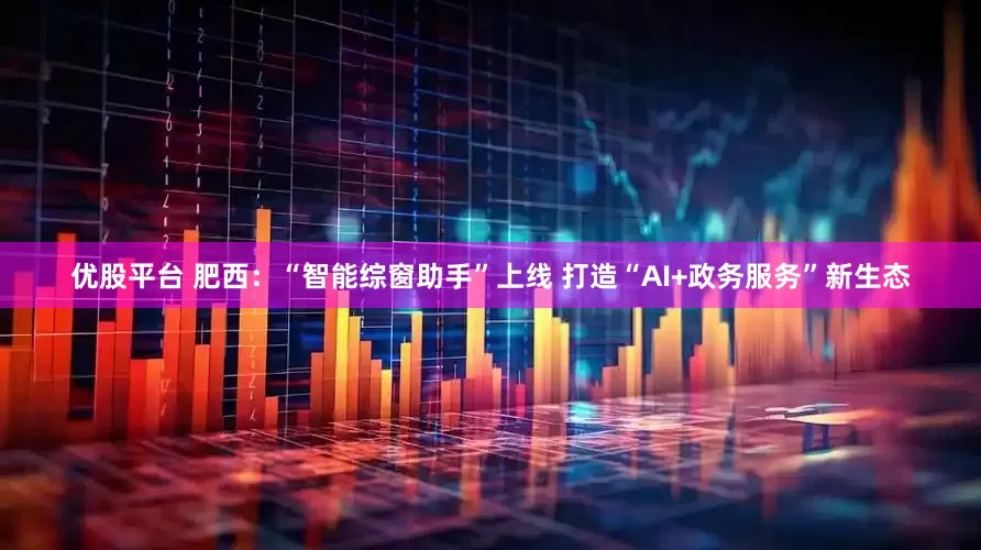 优股平台 肥西：“智能综窗助手”上线 打造“AI+政务服务”新生态