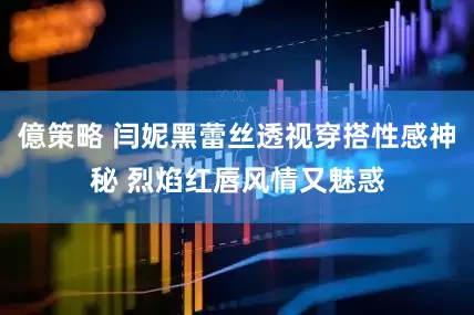 億策略 闫妮黑蕾丝透视穿搭性感神秘 烈焰红唇风情又魅惑