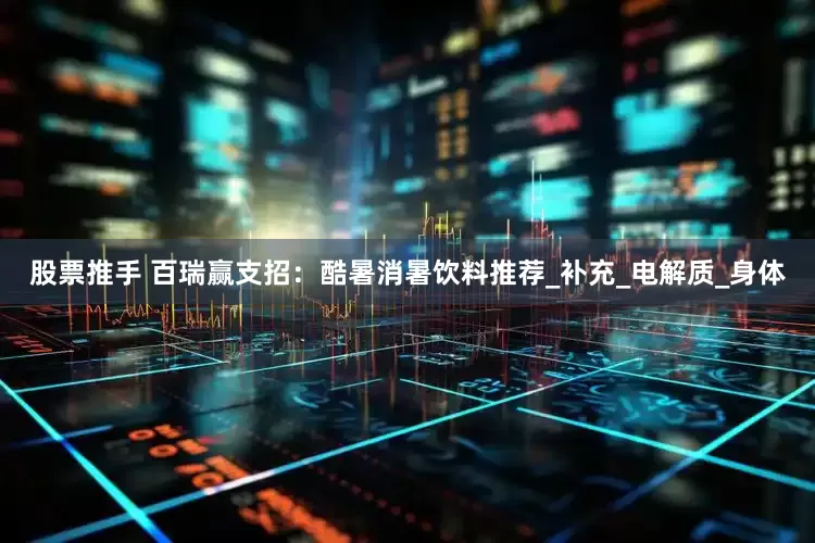 股票推手 百瑞赢支招：酷暑消暑饮料推荐_补充_电解质_身体