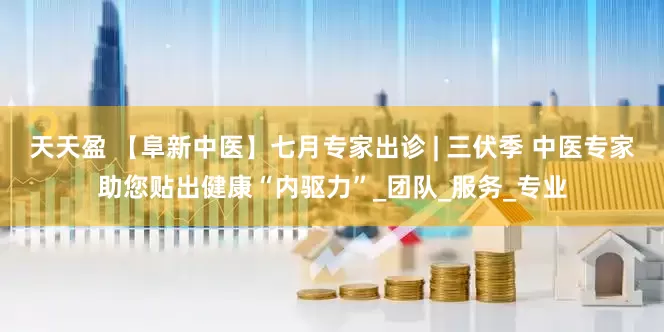 天天盈 【阜新中医】七月专家出诊 | 三伏季 中医专家助您贴出健康“内驱力”_团队_服务_专业