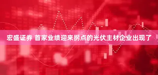 宏盛证券 首家业绩迎来拐点的光伏主材企业出现了