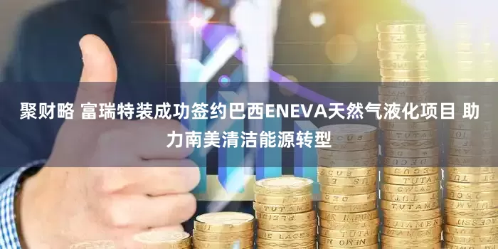 聚财略 富瑞特装成功签约巴西ENEVA天然气液化项目 助力南美清洁能源转型