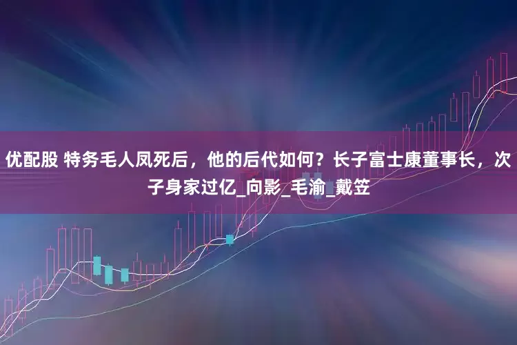 优配股 特务毛人凤死后，他的后代如何？长子富士康董事长，次子身家过亿_向影_毛渝_戴笠