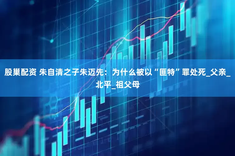 股巢配资 朱自清之子朱迈先：为什么被以“匪特”罪处死_父亲_北平_祖父母