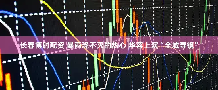 长春博时配资 暴雨浇不灭的热心 华容上演“全城寻镜”
