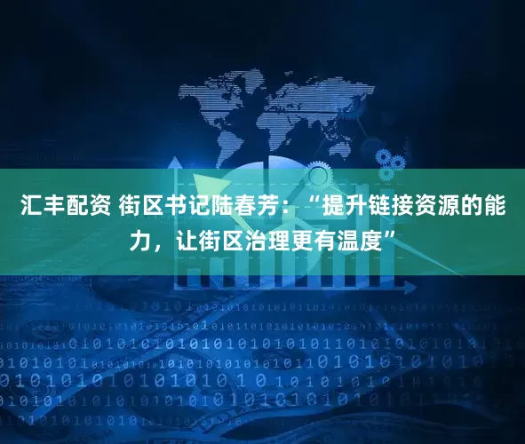 汇丰配资 街区书记陆春芳：“提升链接资源的能力，让街区治理更有温度”