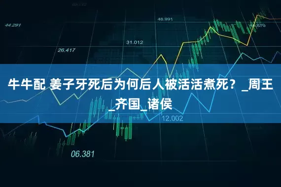 牛牛配 姜子牙死后为何后人被活活煮死？_周王_齐国_诸侯