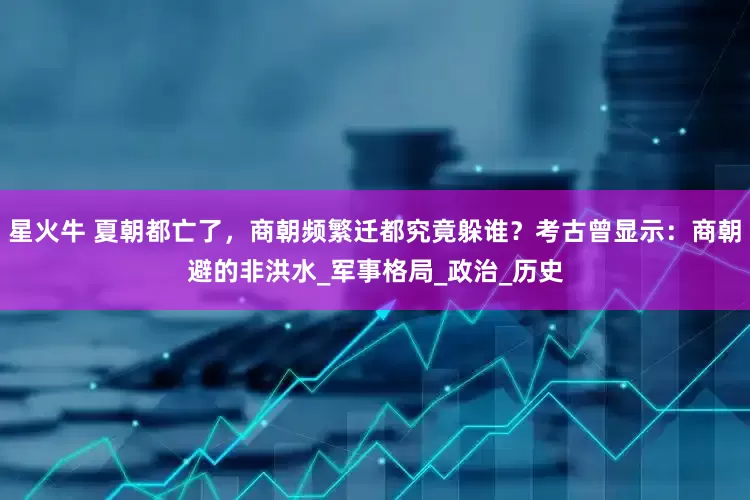星火牛 夏朝都亡了，商朝频繁迁都究竟躲谁？考古曾显示：商朝避的非洪水_军事格局_政治_历史