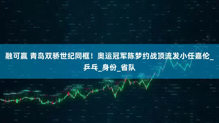 融可赢 青岛双骄世纪同框！奥运冠军陈梦约战顶流发小任嘉伦_乒乓_身份_省队