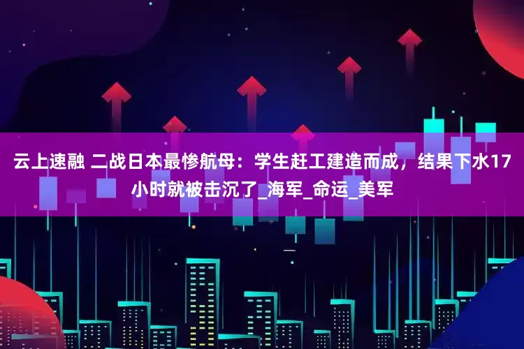 云上速融 二战日本最惨航母：学生赶工建造而成，结果下水17小时就被击沉了_海军_命运_美军