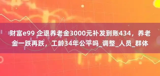 财富e99 企退养老金3000元补发到账434，养老金一跌再跌，工龄34年公平吗_调整_人员_群体