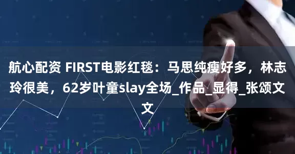 航心配资 FIRST电影红毯：马思纯瘦好多，林志玲很美，62岁叶童slay全场_作品_显得_张颂文