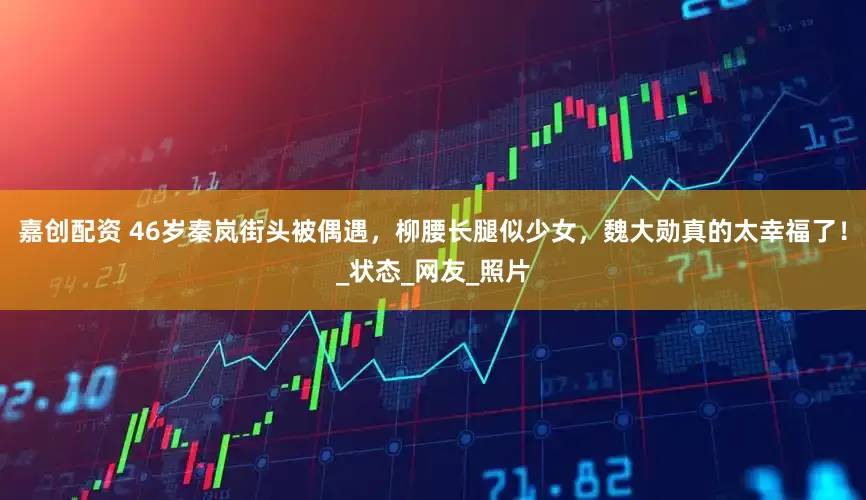 嘉创配资 46岁秦岚街头被偶遇，柳腰长腿似少女，魏大勋真的太幸福了！_状态_网友_照片
