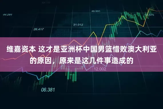维嘉资本 这才是亚洲杯中国男篮惜败澳大利亚的原因，原来是这几件事造成的
