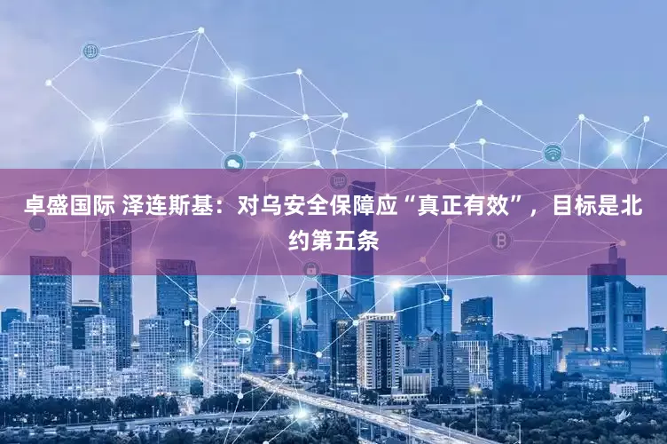 卓盛国际 泽连斯基：对乌安全保障应“真正有效”，目标是北约第五条