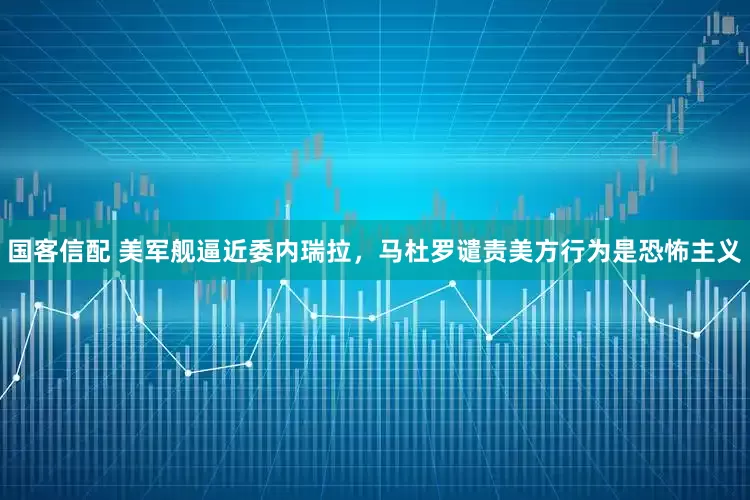 国客信配 美军舰逼近委内瑞拉，马杜罗谴责美方行为是恐怖主义