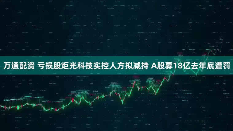 万通配资 亏损股炬光科技实控人方拟减持 A股募18亿去年底遭罚