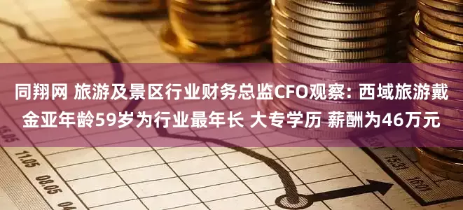 同翔网 旅游及景区行业财务总监CFO观察: 西域旅游戴金亚年龄59岁为行业最年长 大专学历 薪酬为46万元