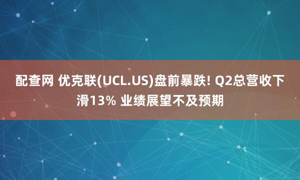配查网 优克联(UCL.US)盘前暴跌! Q2总营收下滑13% 业绩展望不及预期