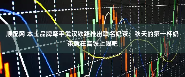 顺配网 本土品牌牵手武汉铁路推出联名奶茶：秋天的第一杯奶茶就在高铁上喝吧