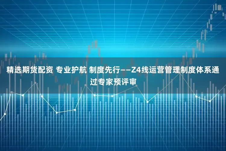精选期货配资 专业护航 制度先行——Z4线运营管理制度体系通过专家预评审