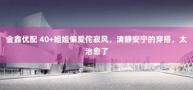 金鑫优配 40+姐姐偏爱侘寂风，清静安宁的穿搭，太治愈了