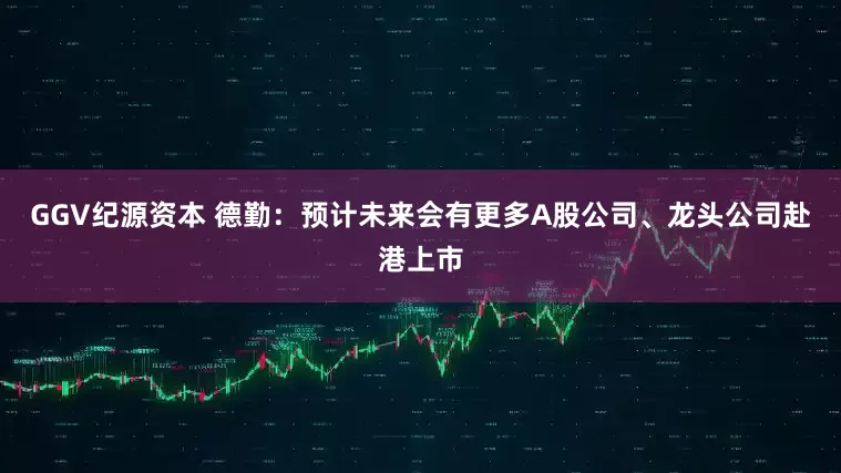 GGV纪源资本 德勤：预计未来会有更多A股公司、龙头公司赴港上市