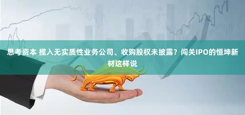 思考资本 揽入无实质性业务公司、收购股权未披露？闯关IPO的恒坤新材这样说