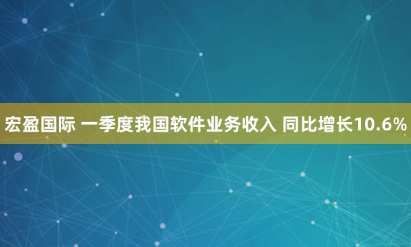 宏盈国际 一季度我国软件业务收入 同比增长10.6%