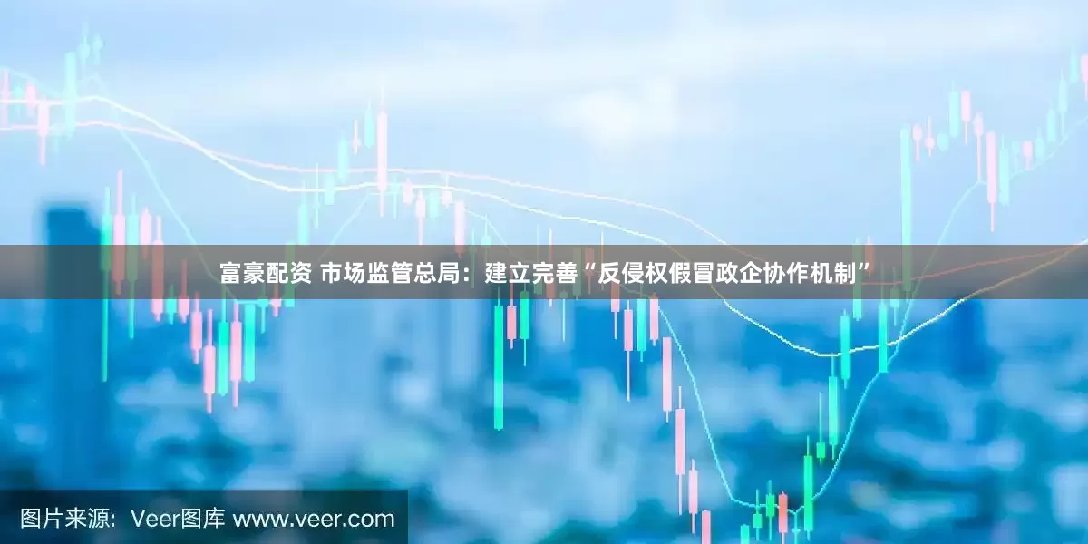 富豪配资 市场监管总局：建立完善“反侵权假冒政企协作机制”