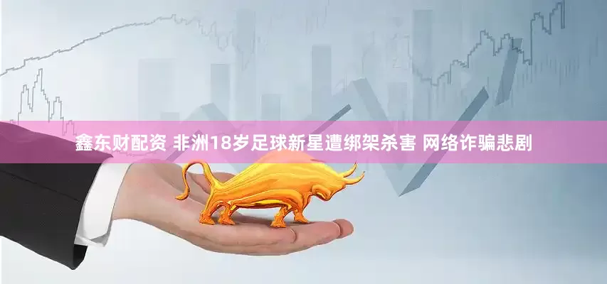 鑫东财配资 非洲18岁足球新星遭绑架杀害 网络诈骗悲剧