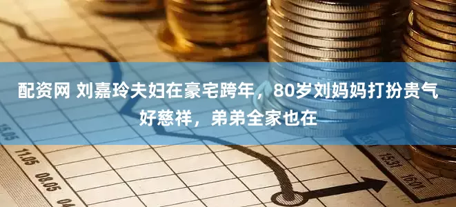 配资网 刘嘉玲夫妇在豪宅跨年，80岁刘妈妈打扮贵气好慈祥，弟弟全家也在