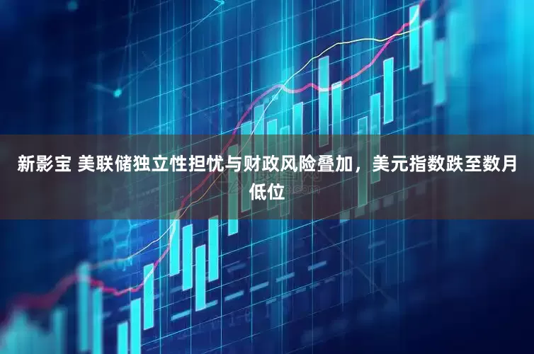 新影宝 美联储独立性担忧与财政风险叠加，美元指数跌至数月低位
