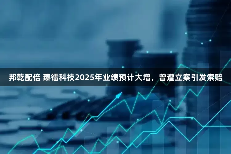 邦乾配倍 臻镭科技2025年业绩预计大增，曾遭立案引发索赔