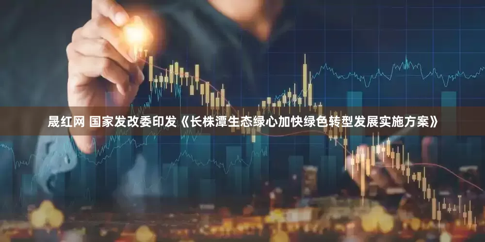 晟红网 国家发改委印发《长株潭生态绿心加快绿色转型发展实施方案》