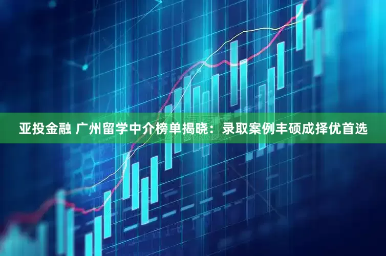 亚投金融 广州留学中介榜单揭晓：录取案例丰硕成择优首选
