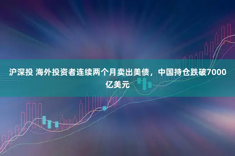 沪深投 海外投资者连续两个月卖出美债，中国持仓跌破7000亿美元