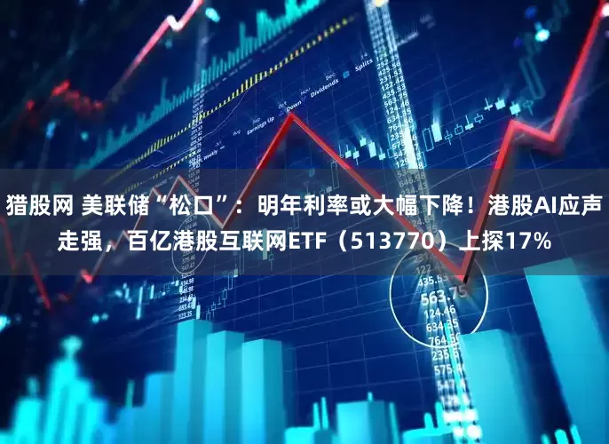 猎股网 美联储“松口”：明年利率或大幅下降！港股AI应声走强，百亿港股互联网ETF（513770）上探17%
