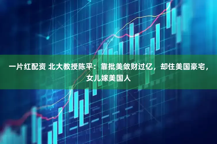 一片红配资 北大教授陈平：靠批美敛财过亿，却住美国豪宅，女儿嫁美国人