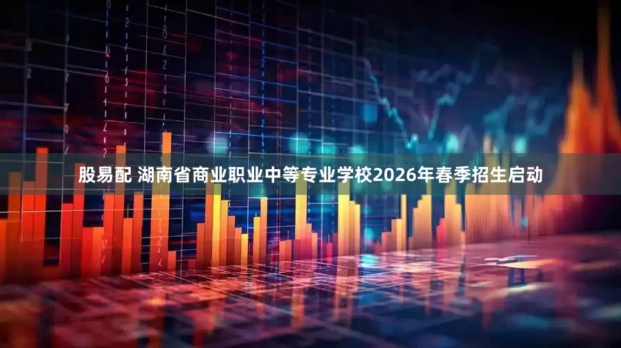 股易配 湖南省商业职业中等专业学校2026年春季招生启动