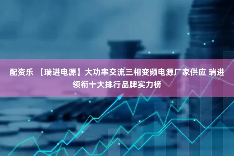 配资乐 【瑞进电源】大功率交流三相变频电源厂家供应 瑞进领衔十大排行品牌实力榜
