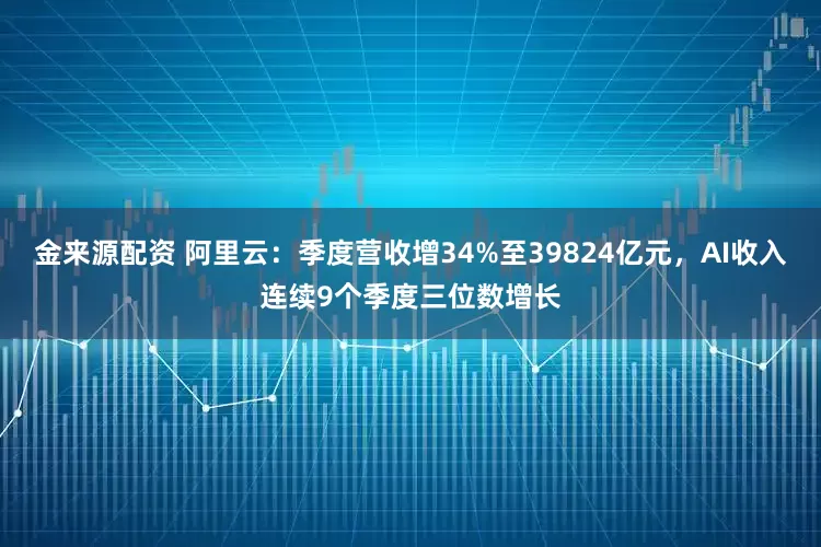 金来源配资 阿里云：季度营收增34%至39824亿元，AI收入连续9个季度三位数增长