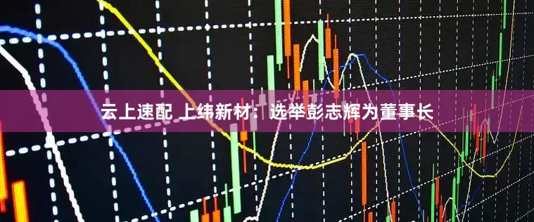 云上速配 上纬新材：选举彭志辉为董事长