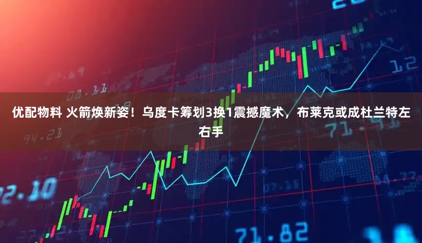 优配物料 火箭焕新姿！乌度卡筹划3换1震撼魔术，布莱克或成杜兰特左右手